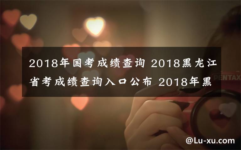 2018年国考成绩查询 2018黑龙江省考成绩查询入口公布 2018年黑龙江公务员考试成绩查询