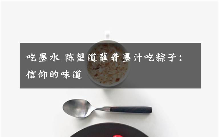 吃墨水 陈望道蘸着墨汁吃粽子:信仰的味道