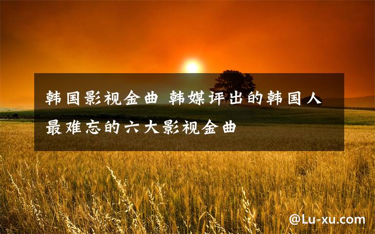 韩国影视金曲 韩媒评出的韩国人最难忘的六大影视金曲