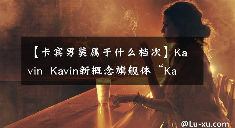 【卡宾男装属于什么档次】Kavin Kavin新概念旗舰体“Kavin 33号馆”在上海开幕