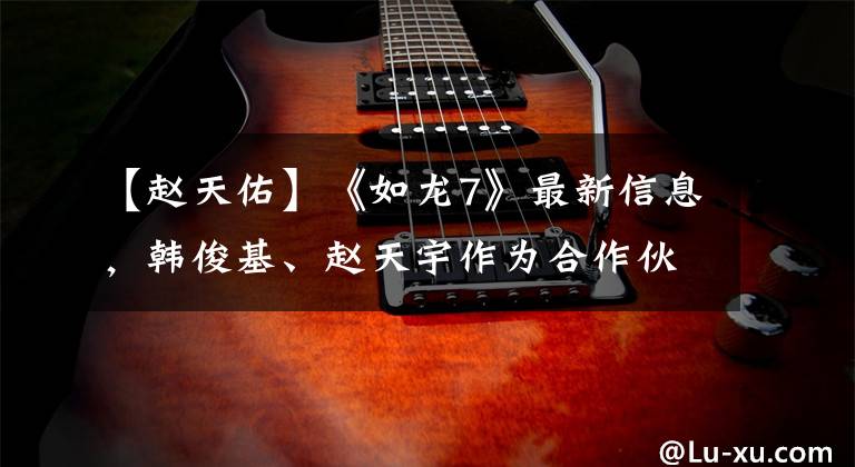 【赵天佑】《如龙7》最新信息,韩俊基、赵天宇作为合作伙伴登场