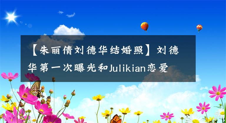 【朱丽倩刘德华结婚照】刘德华第一次曝光和Julikian恋爱细节：每年只能陪伴两周，用吵架来处理高涨的情绪。