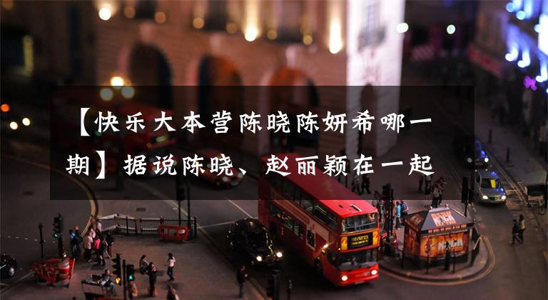 【快乐大本营陈晓陈妍希哪一期】据说陈晓、赵丽颖在一起了,但看完陈燕市会很尴尬。