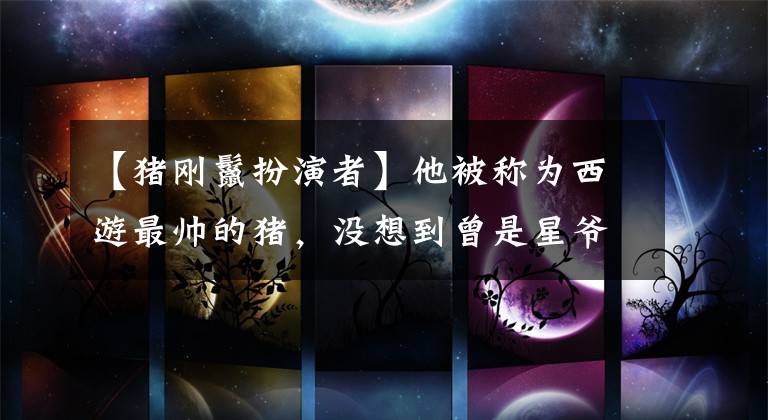 【猪刚鬣扮演者】他被称为西游最帅的猪，没想到曾是星爷的得力助手。