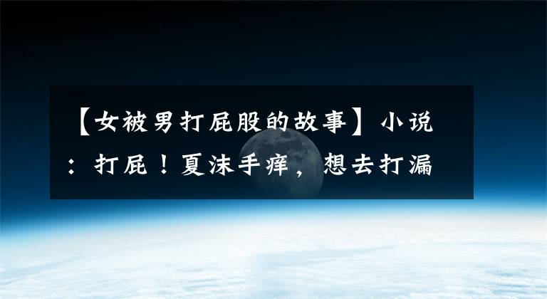 【女被男打屁股的故事】小说：打屁！夏沫手痒，想去打漏风小棉袄的屁屁，竟然学会告状了