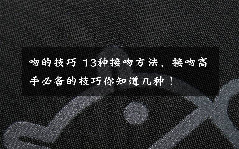 吻的技巧 13种接吻方法,接吻高手必备的技巧你知道几种!