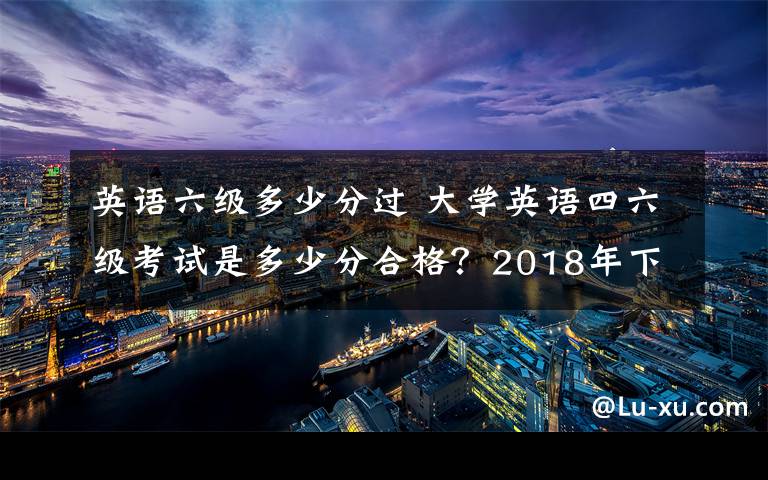 英语六级多少分过 大学英语四六级考试是多少分合格?2018年下半年英语四六级成绩查询时间及入口