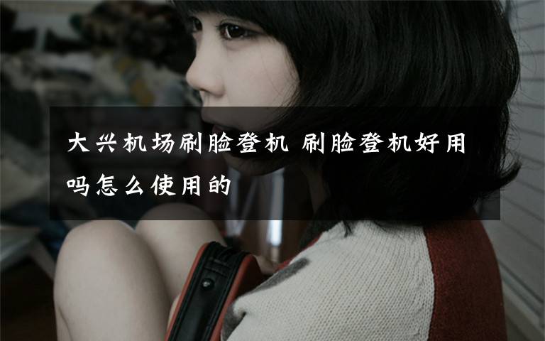 大兴机场刷脸登机 刷脸登机好用吗怎么使用的