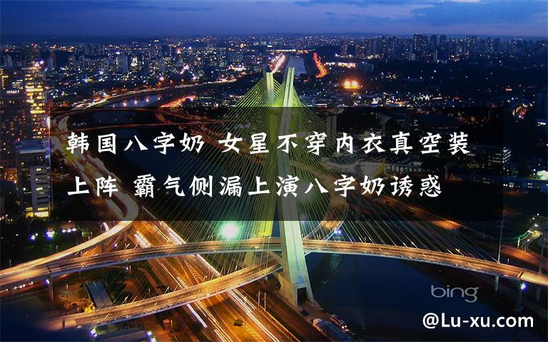 韩国八字奶 女星不穿内衣真空装上阵 霸气侧漏上演八字奶诱惑