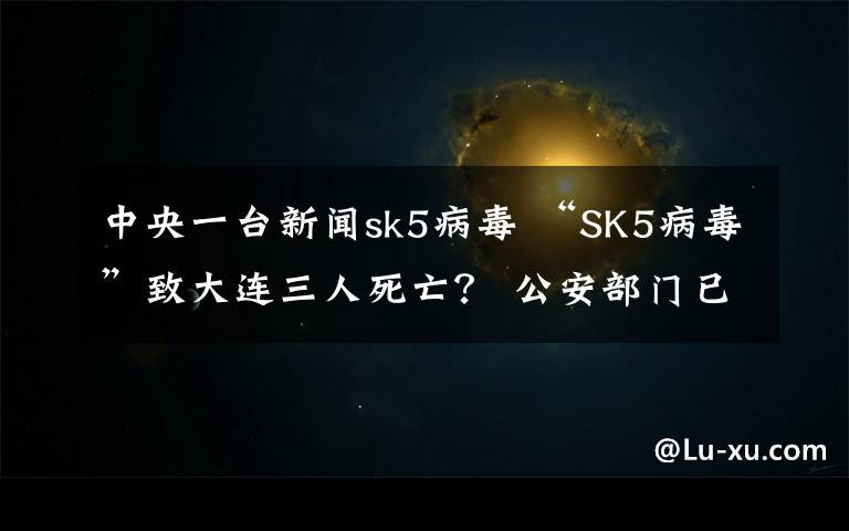 中央一台新闻sk5病毒 “SK5病毒”致大连三人死亡? 公安部门已辟谣