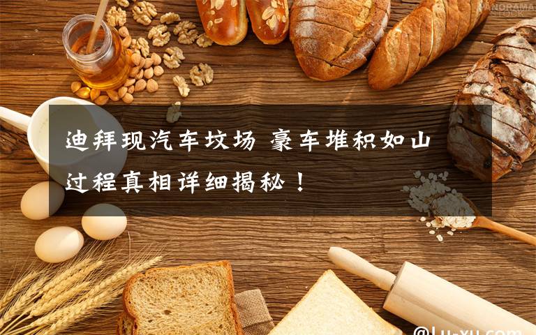 迪拜现汽车坟场 豪车堆积如山 过程真相详细揭秘!