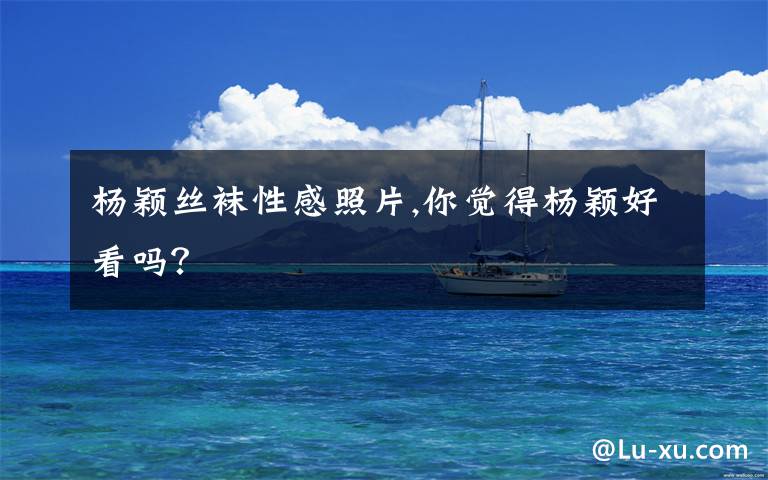 杨颖丝袜性感照片,你觉得杨颖好看吗?