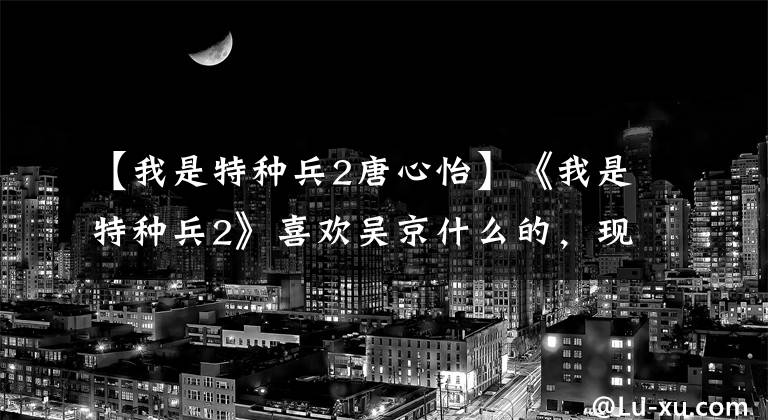 【我是特种兵2唐心怡】《我是特种兵2》喜欢吴京什么的，现在一部电影不断，但一个人不温不火。
