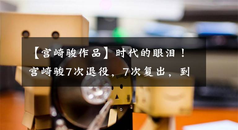 【宫崎骏作品】时代的眼泪！宫崎骏7次退役，7次复出，到底是为了什么？