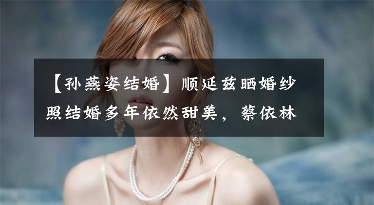 【孙燕姿结婚】顺延兹晒婚纱照结婚多年依然甜美,蔡依林时成家吗?