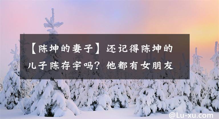 【陈坤的妻子】还记得陈坤的儿子陈存宇吗?他都有女朋友吗?