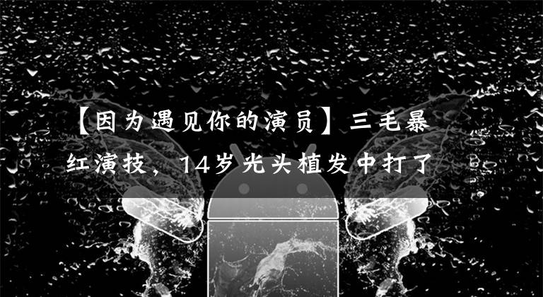 【因为遇见你的演员】三毛暴红演技,14岁光头植发中打了300多针,童星孟志超怎么消失了?