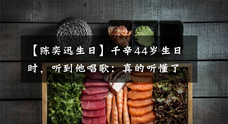 【陈奕迅生日】千辛44岁生日时，听到他唱歌：真的听懂了，真的长大了。