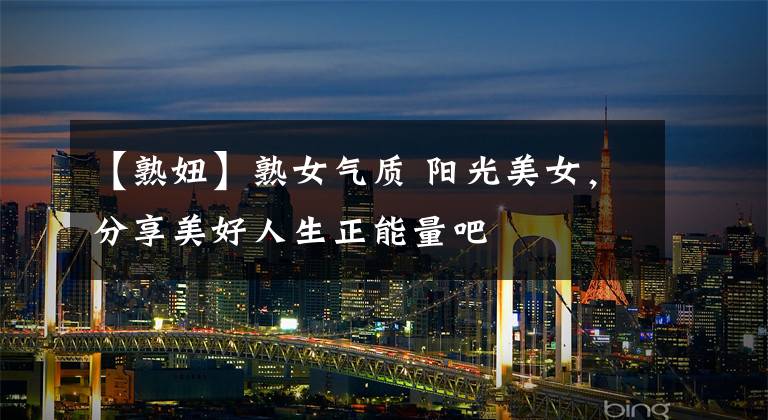 【熟妞】熟女气质 阳光美女，分享美好人生正能量吧