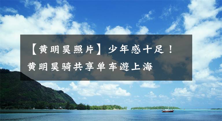 【黄明昊照片】少年感十足！黄明昊骑共享单车游上海