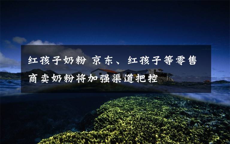 红孩子奶粉 京东、红孩子等零售商卖奶粉将加强渠道把控