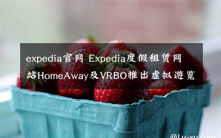 expedia官网 Expedia度假租赁网站HomeAway及VRBO推出虚拟游览体验