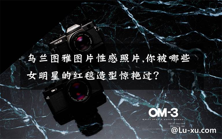 乌兰图雅图片性感照片,你被哪些女明星的红毯造型惊艳过？