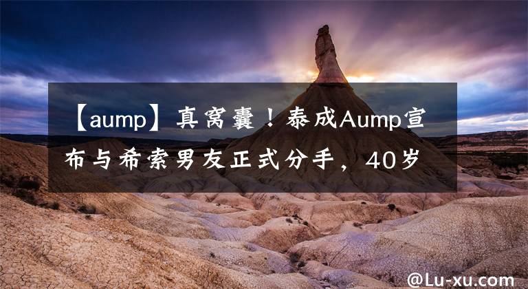 【aump】真窝囊!泰成Aump宣布与希索男友正式分手,40岁的女神恢复单身。