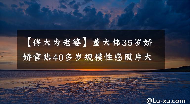 【佟大为老婆】董大伟35岁娇娇官热40多岁规模性感照片大公开