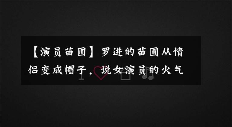 【演员苗圃】罗进的苗圃从情侣变成帽子,说女演员的火气太短,这几位也经历了同样的处境。