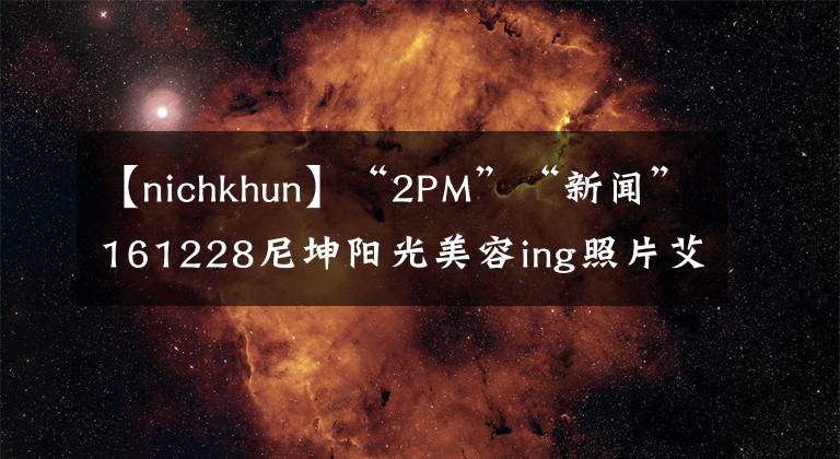 【nichkhun】“2PM”“新闻”161228尼坤阳光美容ing照片艾特俊。据k说,要永远年轻