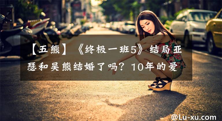 【五熊】《终极一班5》结局亚瑟和吴熊结婚了吗?10年的爱情开花了。