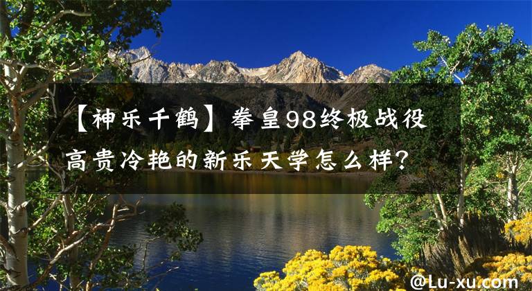 【神乐千鹤】拳皇98终极战役高贵冷艳的新乐天学怎么样?