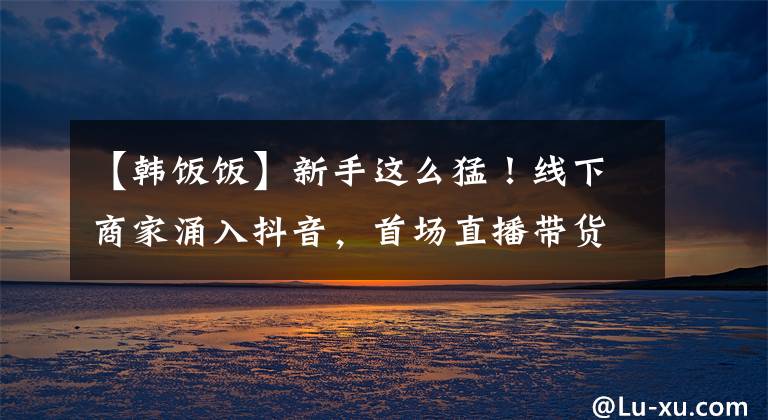 【韩饭饭】新手这么猛！线下商家涌入抖音，首场直播带货240万