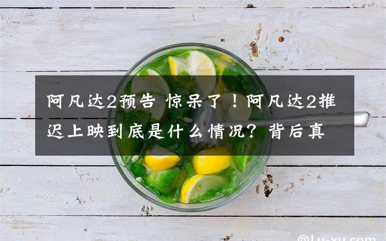 阿凡达2预告 惊呆了！阿凡达2推迟上映到底是什么情况？背后真相始末详情还原