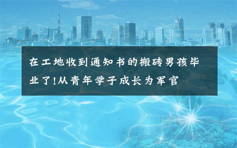 在工地收到通知书的搬砖男孩毕业了!从青年学子成长为军官