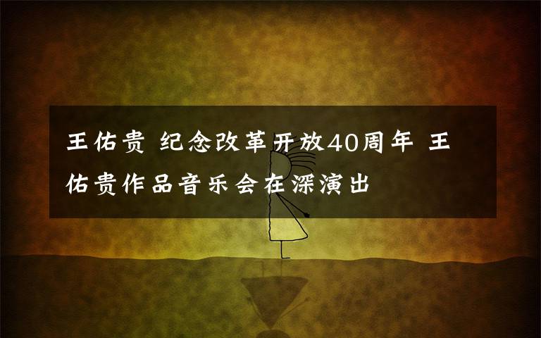 王佑贵 纪念改革开放40周年 王佑贵作品音乐会在深演出