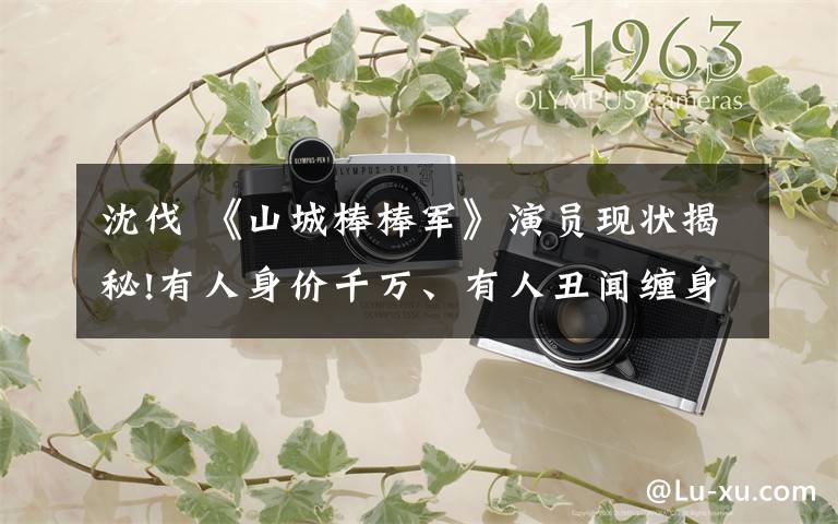 沈伐 《山城棒棒军》演员现状揭秘!有人身价千万、有人丑闻缠身,有人已过世