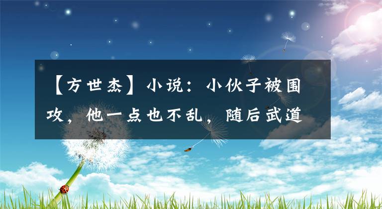 【方世杰】小说:小伙子被围攻,他一点也不乱,随后武道大宗师亲自来了