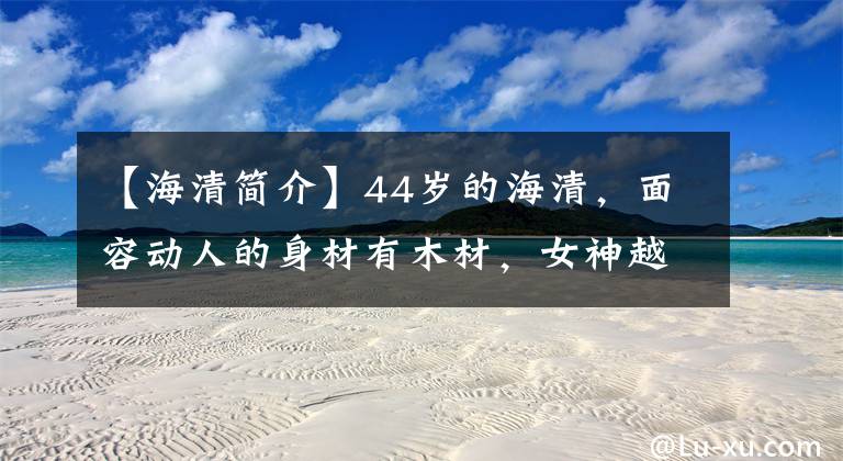 【海清简介】44岁的海清,面容动人的身材有木材,女神越来越富有情趣。