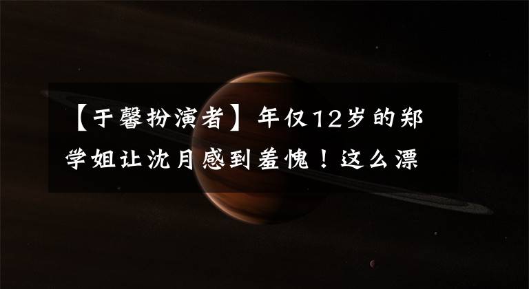 【于馨扮演者】年仅12岁的郑学姐让沈月感到羞愧!这么漂亮,可惜只演配角!