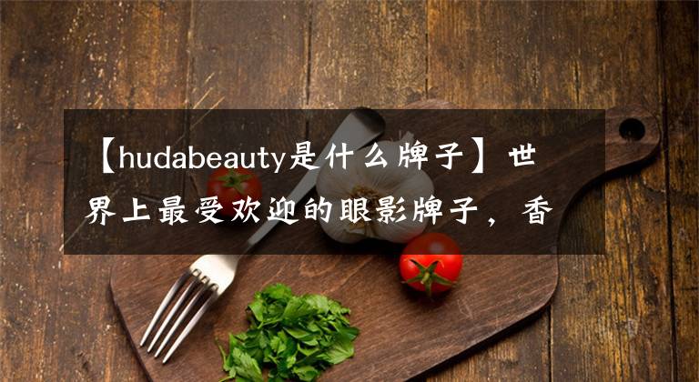 【hudabeauty是什么牌子】世界上最受欢迎的眼影牌子,香水市场大准备