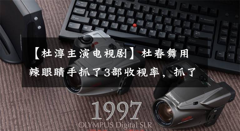 【杜淳主演电视剧】杜春舞用辣眼睛手抓了3部收视率,抓了关连男主,人不红极富都红。