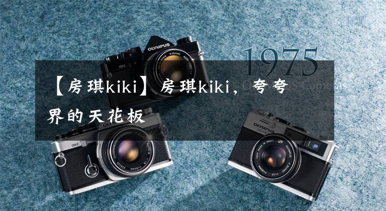 【房琪kiki】房琪kiki，夸夸界的天花板