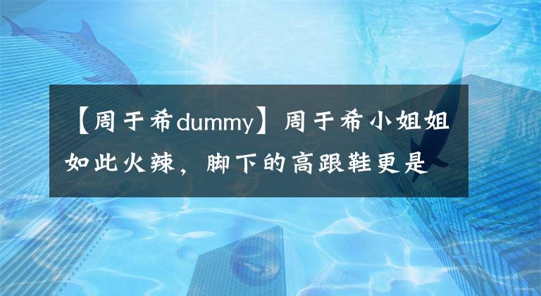 【周于希dummy】周于希小姐姐如此火辣，脚下的高跟鞋更是野性十足！