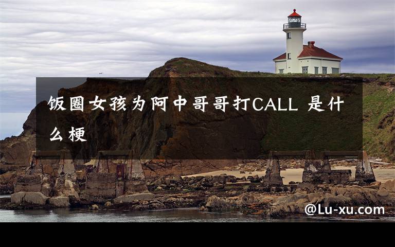 饭圈女孩为阿中哥哥打CALL 是什么梗