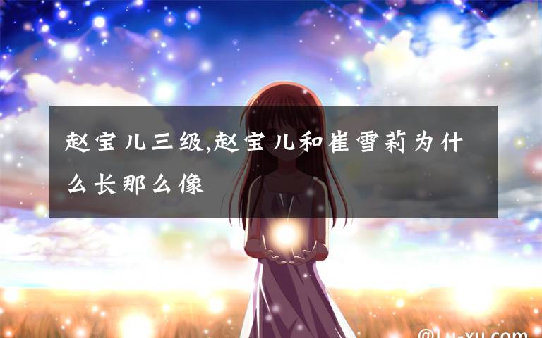 赵宝儿三级,赵宝儿和崔雪莉为什么长那么像