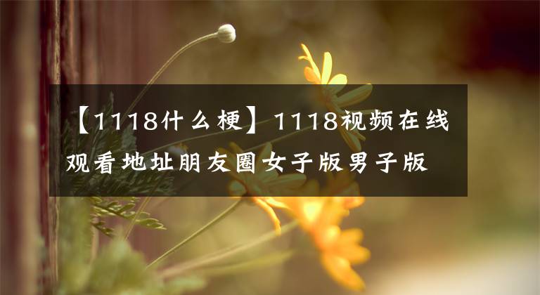 【1118什么梗】1118视频在线观看地址朋友圈女子版男子版1118视频事件是怎么回事?