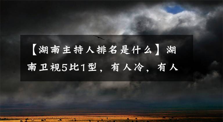 【湖南主持人排名是什么】湖南卫视5比1型，有人冷，有人离职，许志昂王汉都卷入其中了吗？