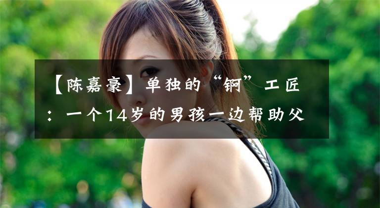 【陈嘉豪】单独的“锕”工匠:一个14岁的男孩一边帮助父亲工作,一边学习锕。